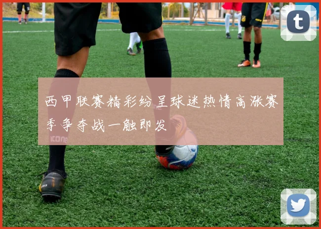 西甲联赛精彩纷呈球迷热情高涨赛季争夺战一触即发