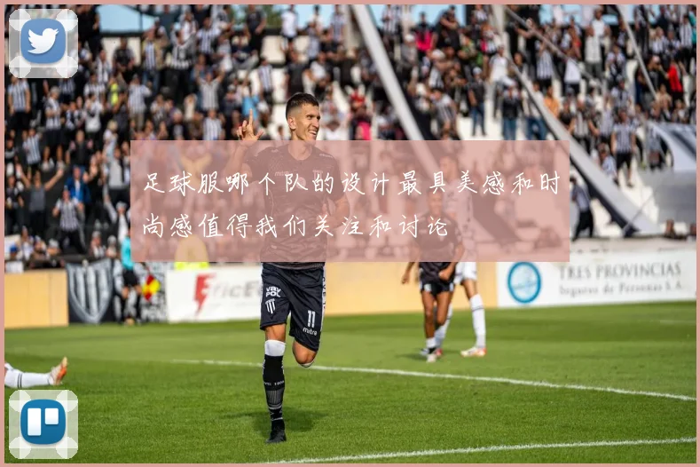 足球服哪个队的设计最具美感和时尚感值得我们关注和讨论
